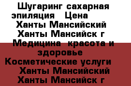 Шугаринг сахарная эпиляция › Цена ­ 300 - Ханты-Мансийский, Ханты-Мансийск г. Медицина, красота и здоровье » Косметические услуги   . Ханты-Мансийский,Ханты-Мансийск г.